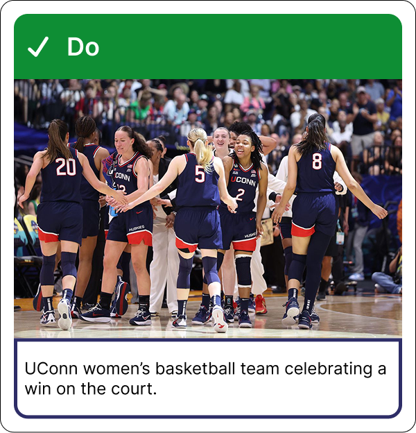 Example of good alt text: Image shows the UConn women’s basketball team celebrating a win on the court. A green banner above the image reads ‘Do’. Below the image, text reads ‘UConn women’s basketball team celebrating a win on the court.